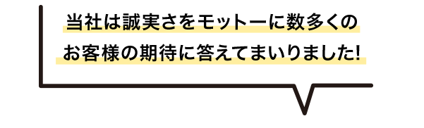 当社は誠実さをモットーに数多くの お客様の期待に答えてまいりました!