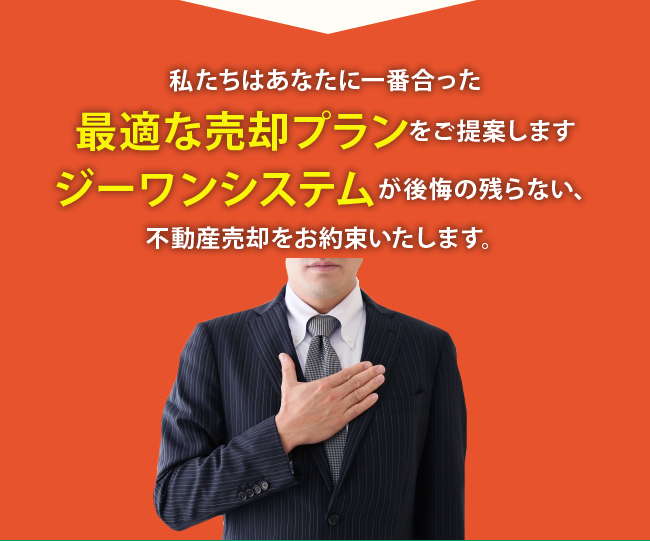 私たちはあなたに一番合った 最適な売却プランをご提案します ジーワンシステムが後悔の残らない、 不動産売却をお約束いたします。