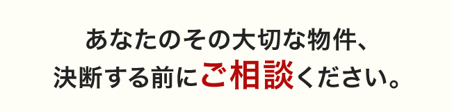 あなたのその大切な物件、 決断する前にご相談ください。
